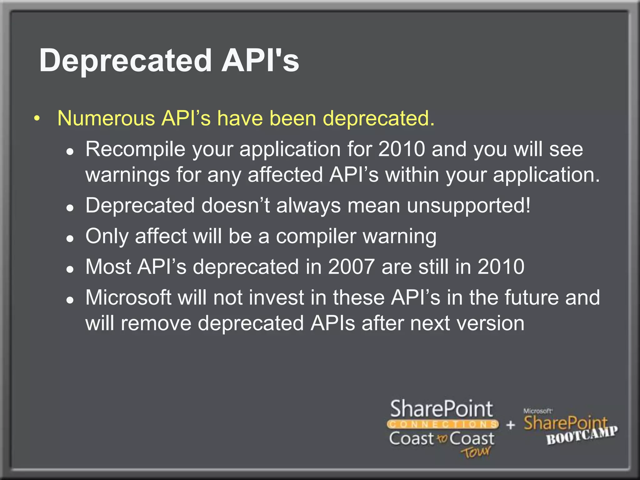 Deprecated API's	Numerous API’s have been deprecated. Recompile your application for 2010 and you will see warnings for any affected API’s within your application.Deprecated doesn’t always mean unsupported!Only affect will be a compiler warningMost API’s deprecated in 2007 are still in 2010Microsoft will not invest in these API’s in the future and will remove deprecated APIs after next version