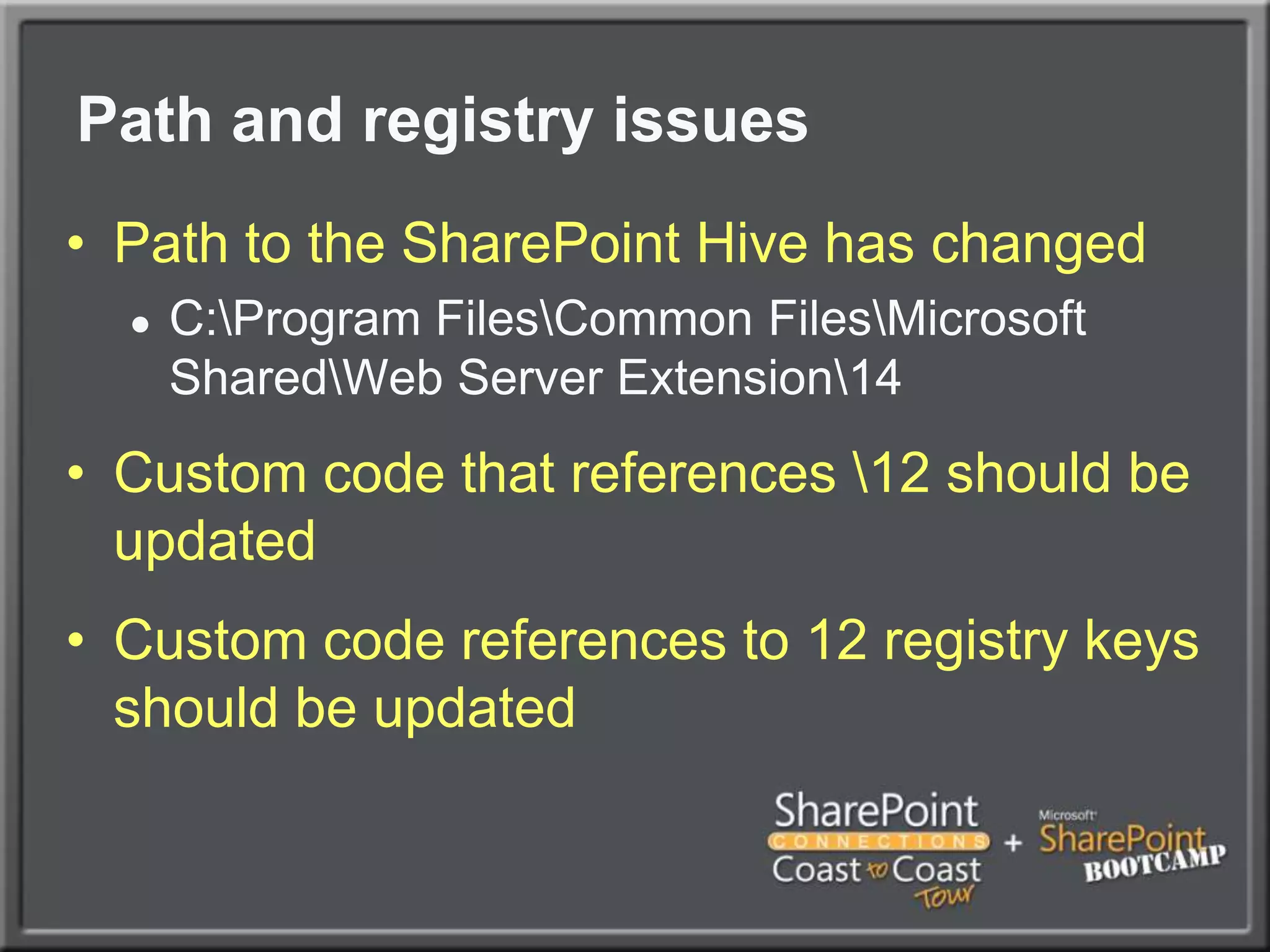 Path and registry issues	Path to the SharePoint Hive has changedC:\Program Files\Common Files\Microsoft Shared\Web Server Extension\14Custom code that references \12 should be updatedCustom code references to 12 registry keys should be updated