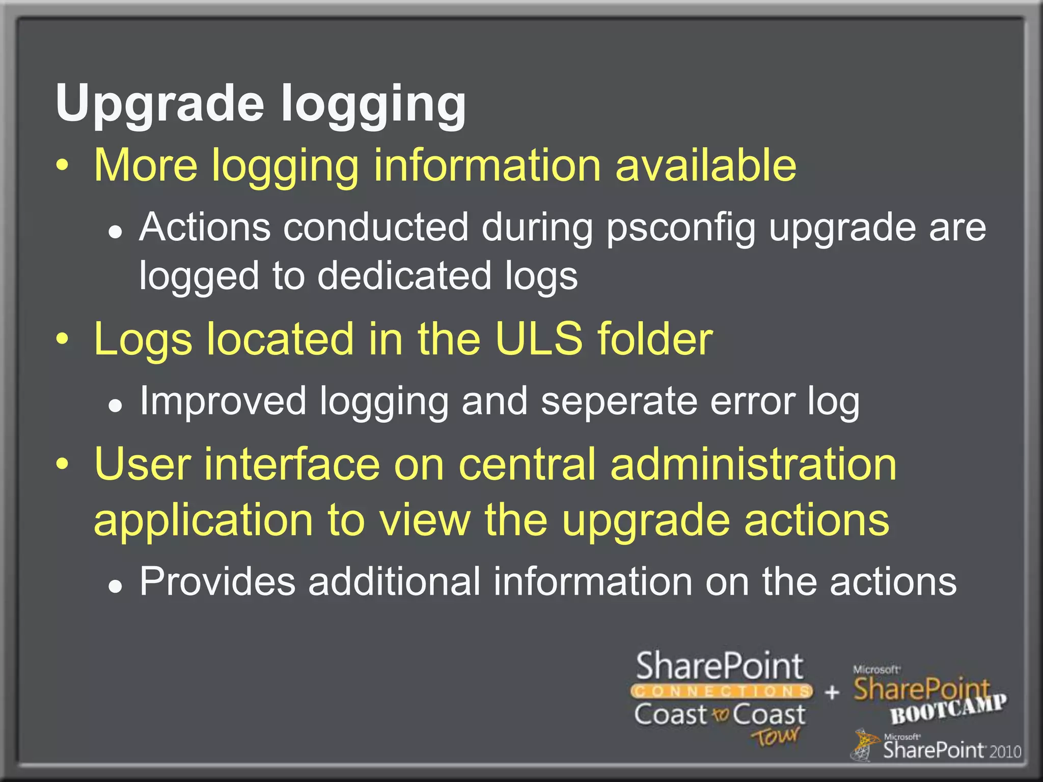 Upgrade loggingMore logging information availableActions conducted during psconfig upgrade are logged to dedicated logs Logs located in the ULS folderImproved logging and seperate error logUser interface on central administration application to view the upgrade actionsProvides additional information on the actions