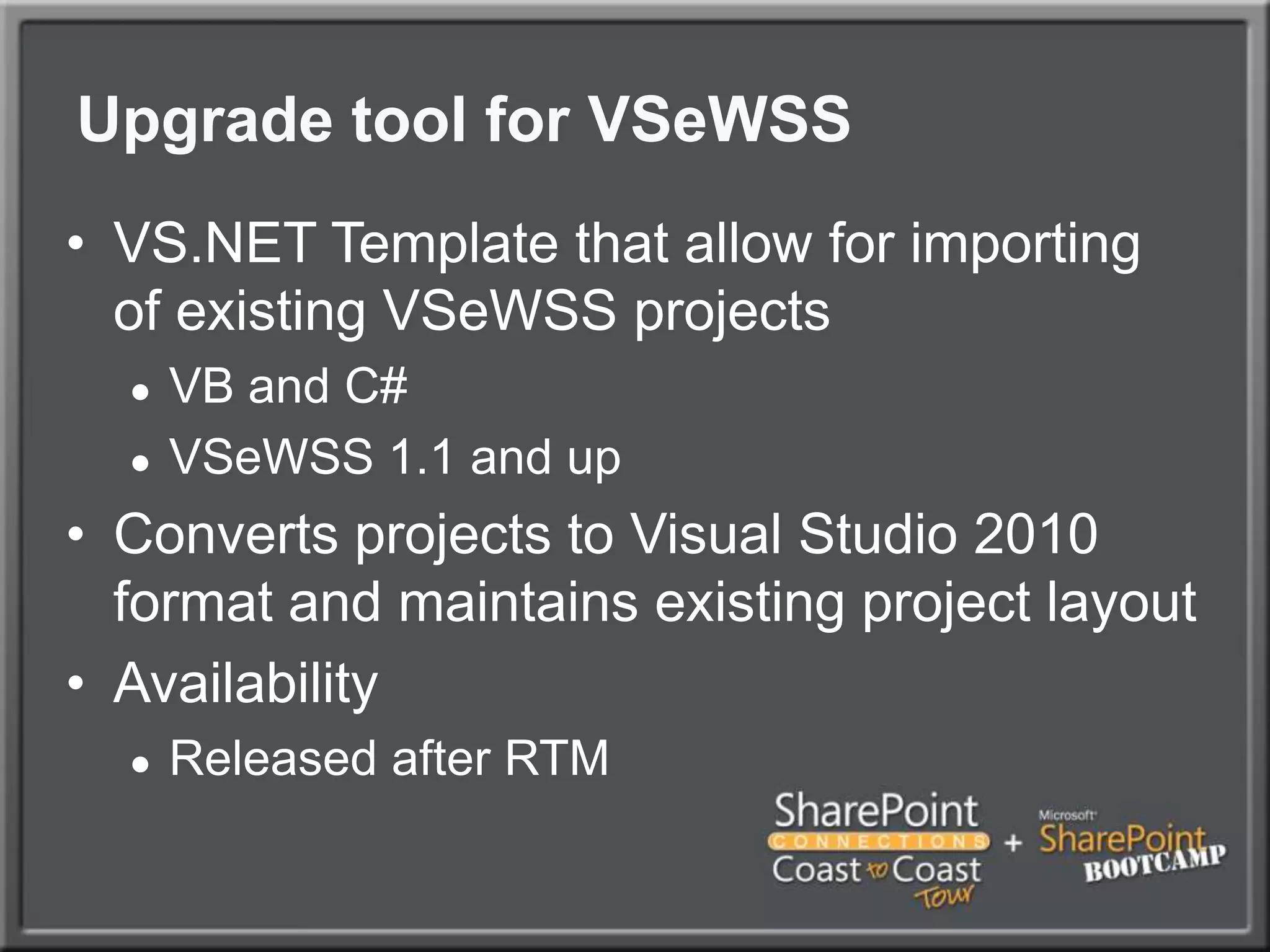 Upgrade tool for VSeWSSVS.NET Template that allow for importing of existing VSeWSS projectsVB and C#VSeWSS 1.1 and upConverts projects to Visual Studio 2010 format and maintains existing project layoutAvailability Released after RTM