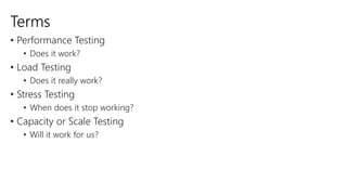 Terms 
• Performance Testing 
• Does it work? 
• Load Testing 
• Does it really work? 
• Stress Testing 
• When does it stop working? 
• Capacity or Scale Testing 
• Will it work for us? 
 