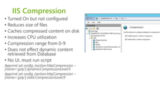 IIS Compression 
• Turned On but not configured 
• Reduces size of files 
• Caches compressed content on disk 
• Increases CPU utilization 
• Compression range from 0-9 
• Does not effect dynamic content 
retrieved from Database 
• No UI, must run script 
Appcmd set config /section:httpCompression – 
[name='gzip'].dynamicCompressionLevel:9 
Appcmd set config /section:httpCompression – 
[name='gzip'].staticCompressionLevel:9 
 