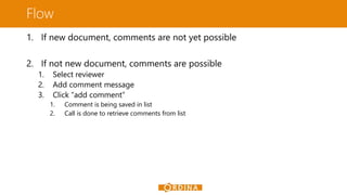 Flow
1. If new document, comments are not yet possible
2. If not new document, comments are possible
1.
2.
3.
Select reviewer
Add comment message
Click “add comment”
1.
2.
Comment is being saved in list
Call is done to retrieve comments from list
