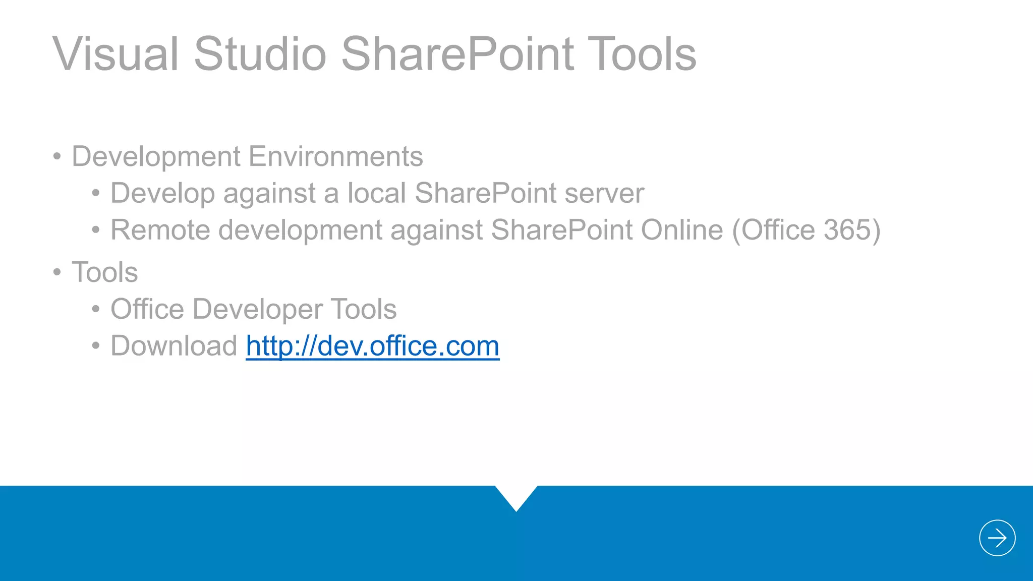 Visual Studio SharePoint Tools
• Development Environments
• Develop against a local SharePoint server
• Remote development against SharePoint Online (Office 365)
• Tools
• Office Developer Tools
• Download http://dev.office.com

 