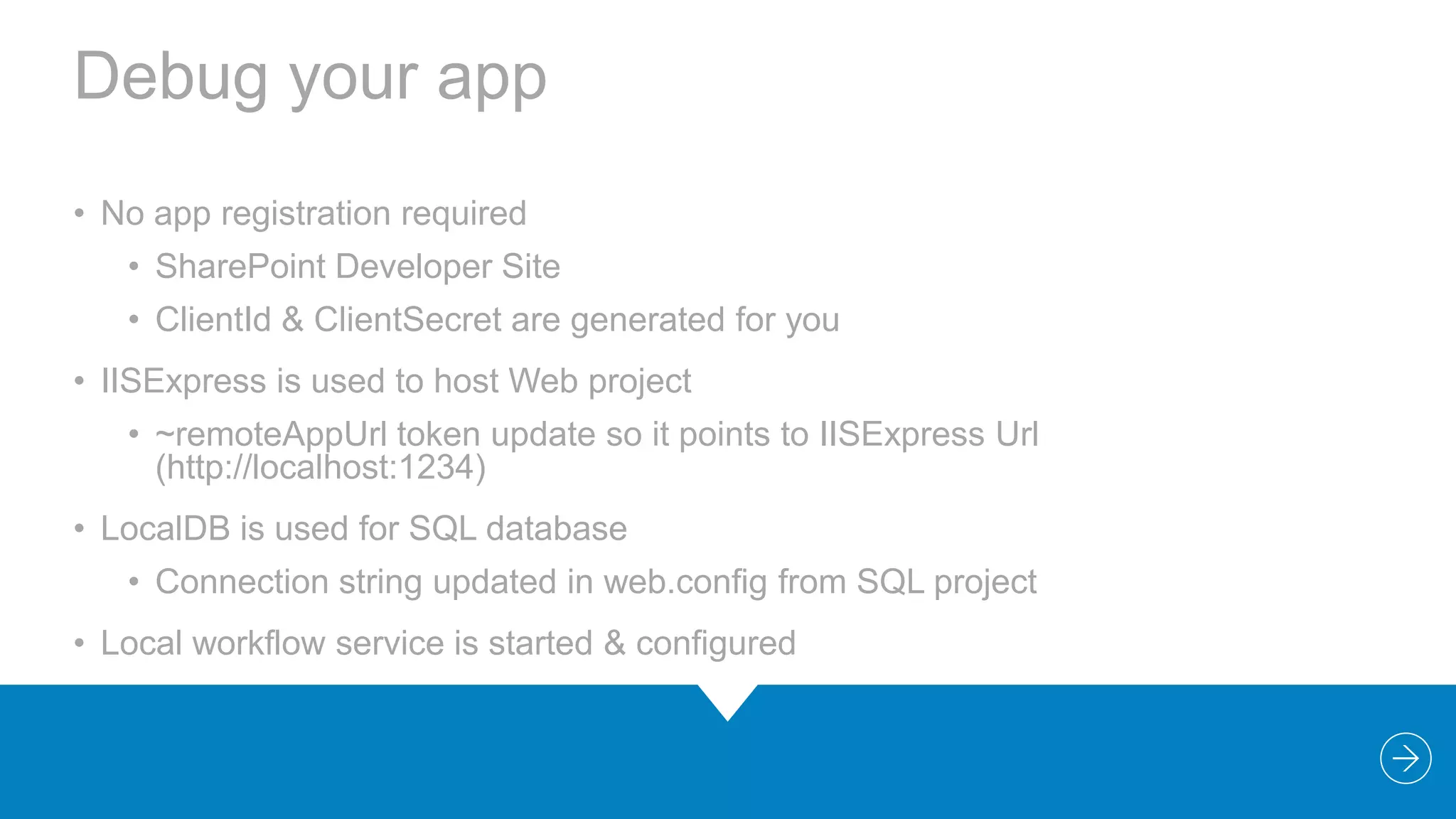 Debug your app
• No app registration required
• SharePoint Developer Site
• ClientId & ClientSecret are generated for you

• IISExpress is used to host Web project
• ~remoteAppUrl token update so it points to IISExpress Url
(http://localhost:1234)
• LocalDB is used for SQL database
• Connection string updated in web.config from SQL project
• Local workflow service is started & configured

 