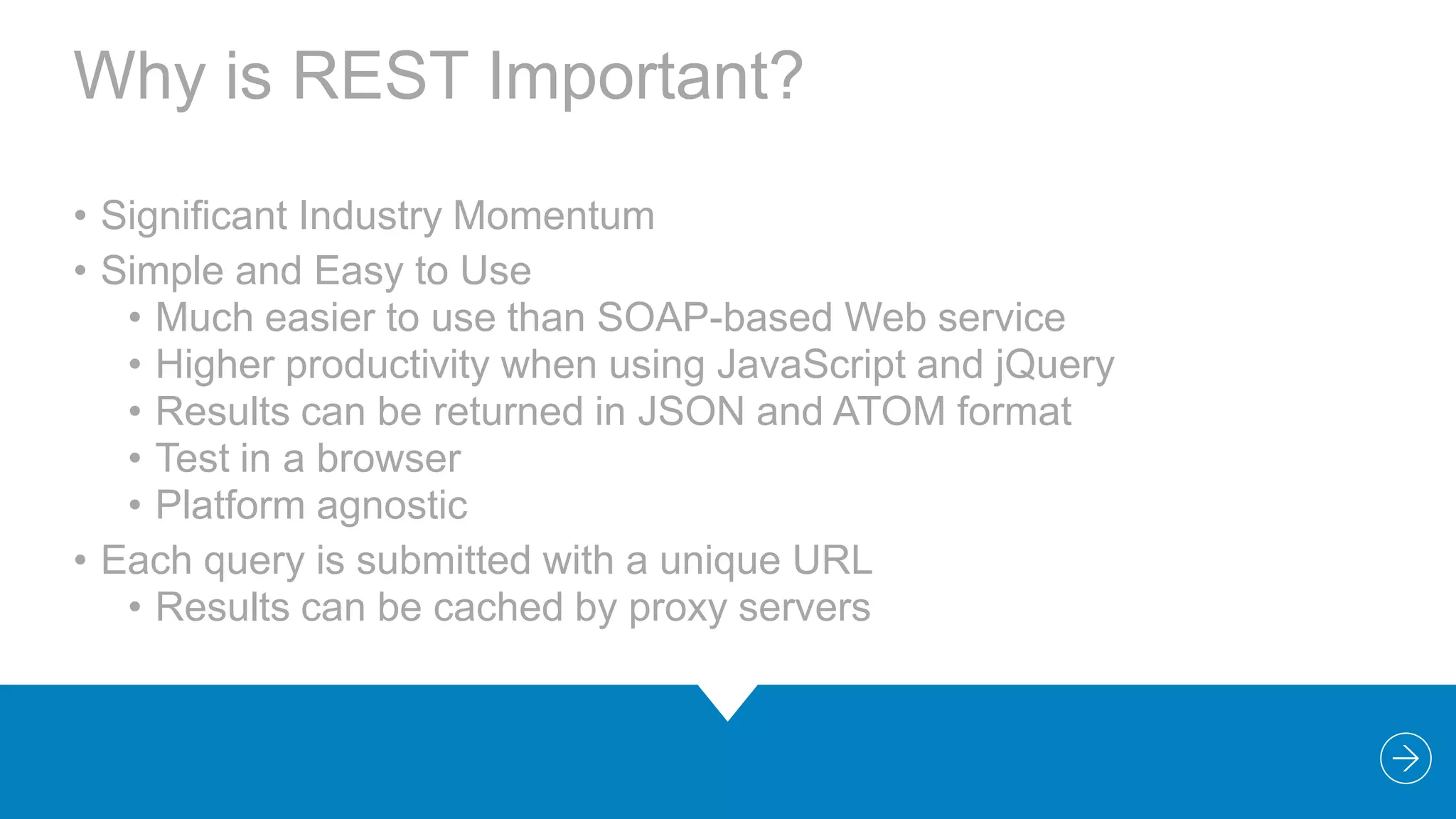 Why is REST Important?
• Significant Industry Momentum
• Simple and Easy to Use
• Much easier to use than SOAP-based Web service
• Higher productivity when using JavaScript and jQuery
• Results can be returned in JSON and ATOM format
• Test in a browser
• Platform agnostic
• Each query is submitted with a unique URL
• Results can be cached by proxy servers

 