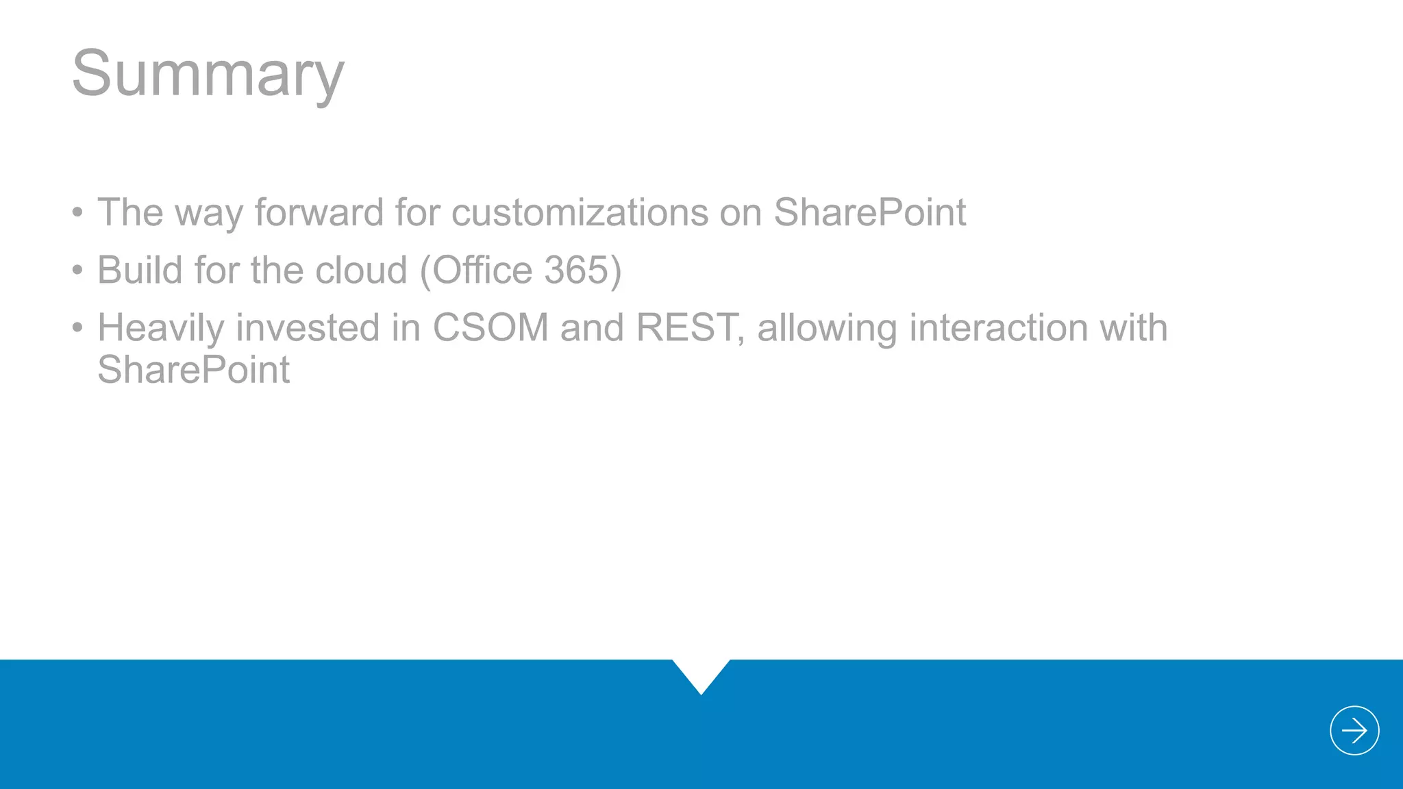 Summary
• The way forward for customizations on SharePoint
• Build for the cloud (Office 365)
• Heavily invested in CSOM and REST, allowing interaction with
SharePoint

 
