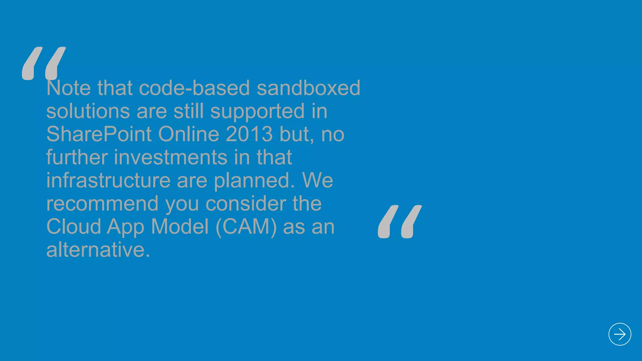 “

Note that code-based sandboxed
solutions are still supported in
SharePoint Online 2013 but, no
further investments in that
infrastructure are planned. We
recommend you consider the
Cloud App Model (CAM) as an
alternative.

“

 