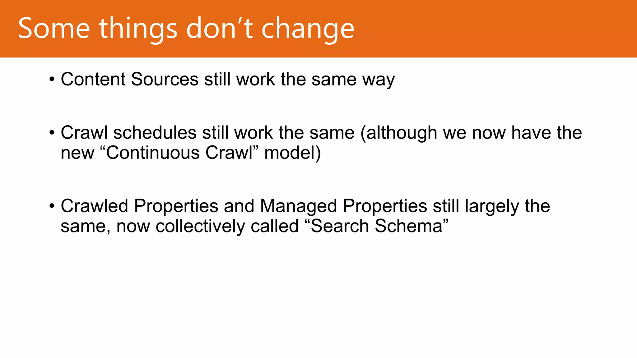 Some things don’t change
• Content Sources still work the same way
• Crawl schedules still work the same (although we now have the
new “Continuous Crawl” model)
• Crawled Properties and Managed Properties still largely the
same, now collectively called “Search Schema”

 
