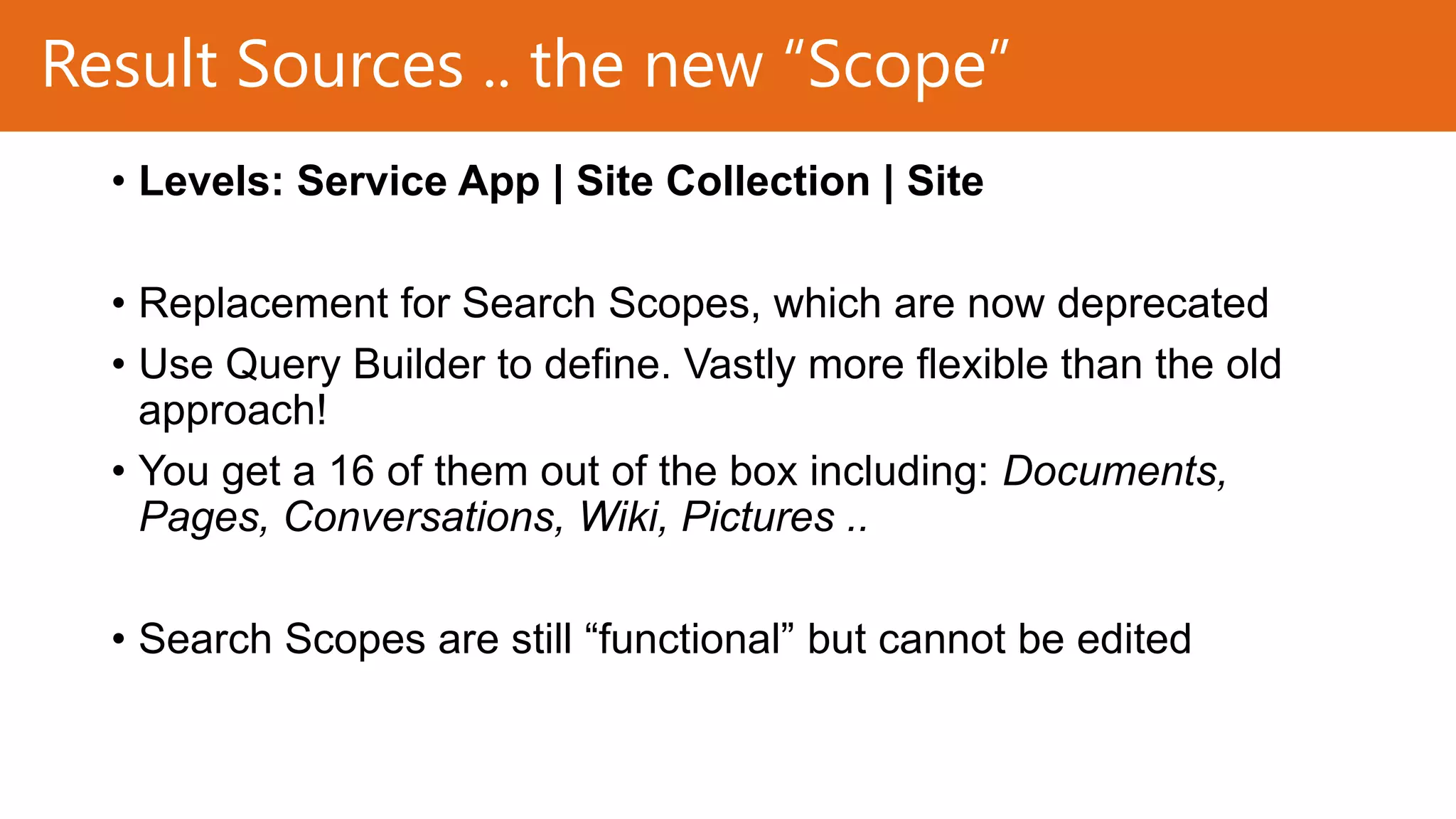 Result Sources .. the new “Scope”
• Levels: Service App | Site Collection | Site
• Replacement for Search Scopes, which are now deprecated
• Use Query Builder to define. Vastly more flexible than the old
approach!
• You get a 16 of them out of the box including: Documents,
Pages, Conversations, Wiki, Pictures ..
• Search Scopes are still “functional” but cannot be edited

 