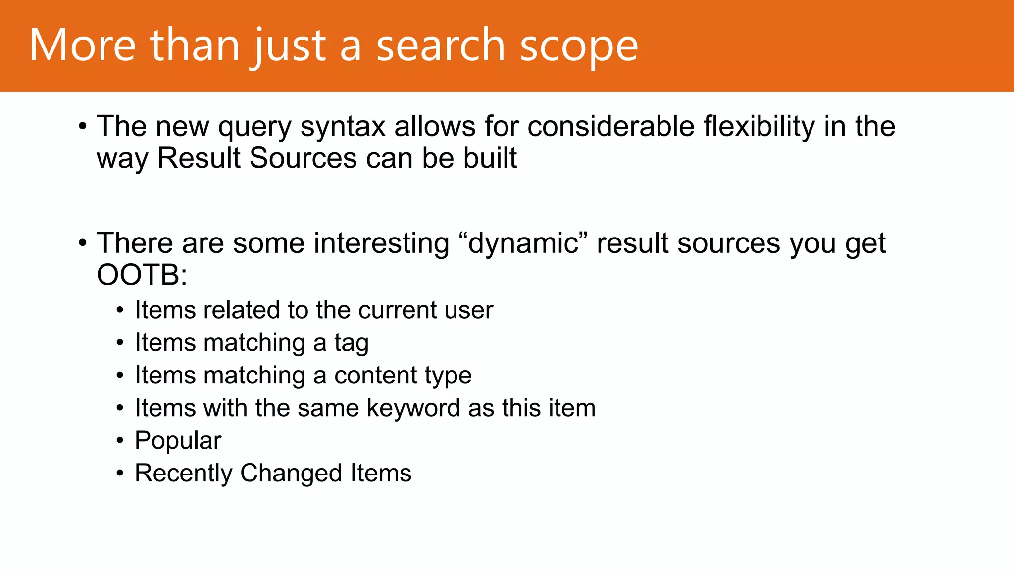 More than just a search scope
• The new query syntax allows for considerable flexibility in the
way Result Sources can be built
• There are some interesting “dynamic” result sources you get
OOTB:
•
•
•
•
•
•

Items related to the current user
Items matching a tag
Items matching a content type
Items with the same keyword as this item
Popular
Recently Changed Items

 