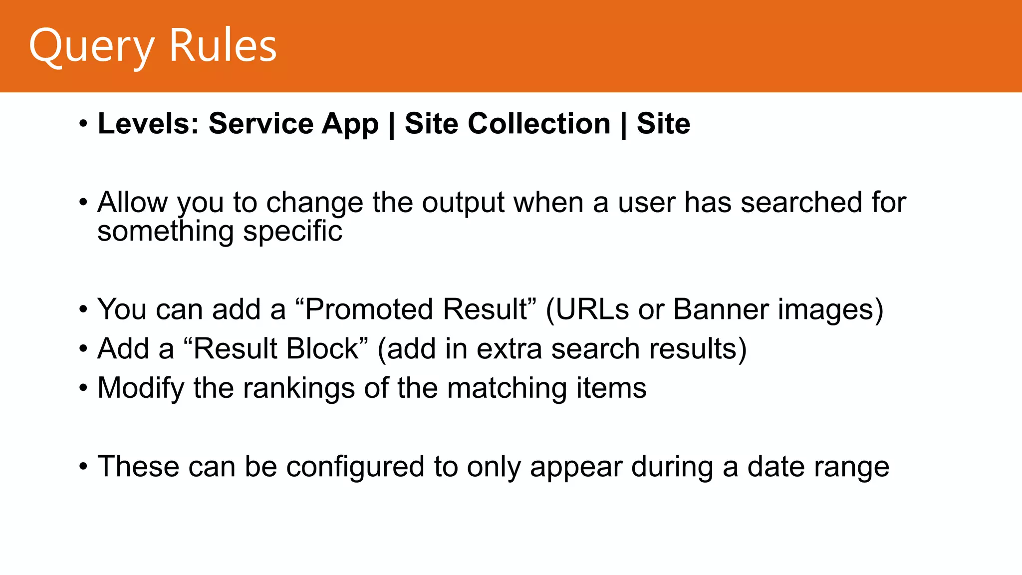 Query Rules
• Levels: Service App | Site Collection | Site
• Allow you to change the output when a user has searched for
something specific
• You can add a “Promoted Result” (URLs or Banner images)
• Add a “Result Block” (add in extra search results)
• Modify the rankings of the matching items
• These can be configured to only appear during a date range

 