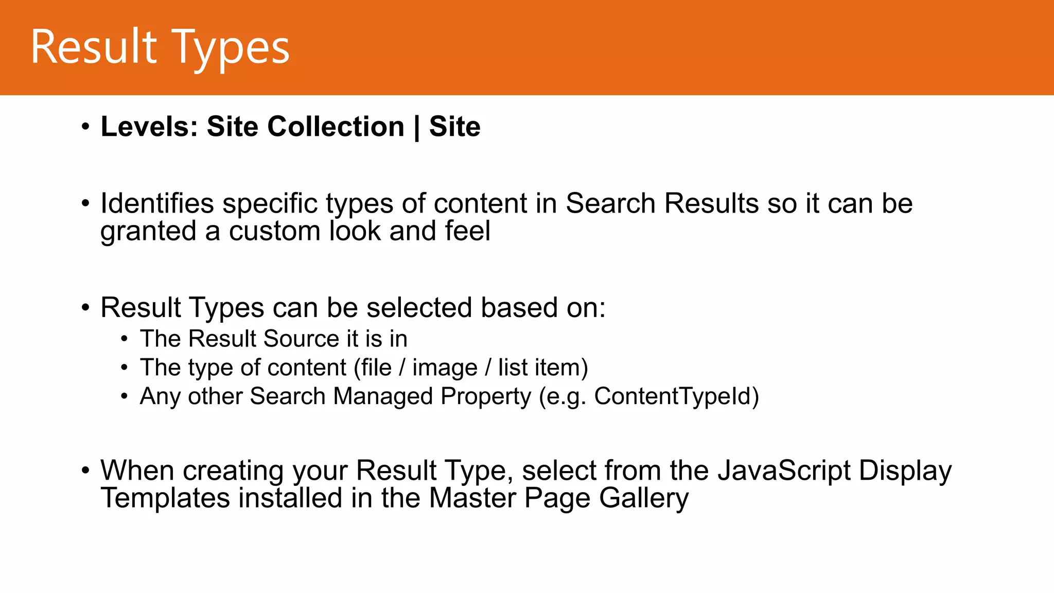 Result Types
• Levels: Site Collection | Site
• Identifies specific types of content in Search Results so it can be
granted a custom look and feel
• Result Types can be selected based on:
• The Result Source it is in
• The type of content (file / image / list item)
• Any other Search Managed Property (e.g. ContentTypeId)

• When creating your Result Type, select from the JavaScript Display
Templates installed in the Master Page Gallery

 
