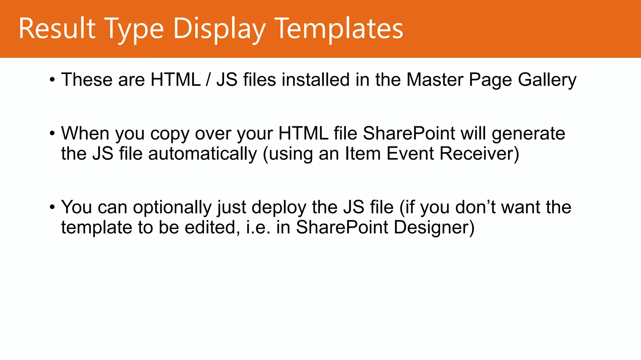 Result Type Display Templates
• These are HTML / JS files installed in the Master Page Gallery
• When you copy over your HTML file SharePoint will generate
the JS file automatically (using an Item Event Receiver)
• You can optionally just deploy the JS file (if you don’t want the
template to be edited, i.e. in SharePoint Designer)

 