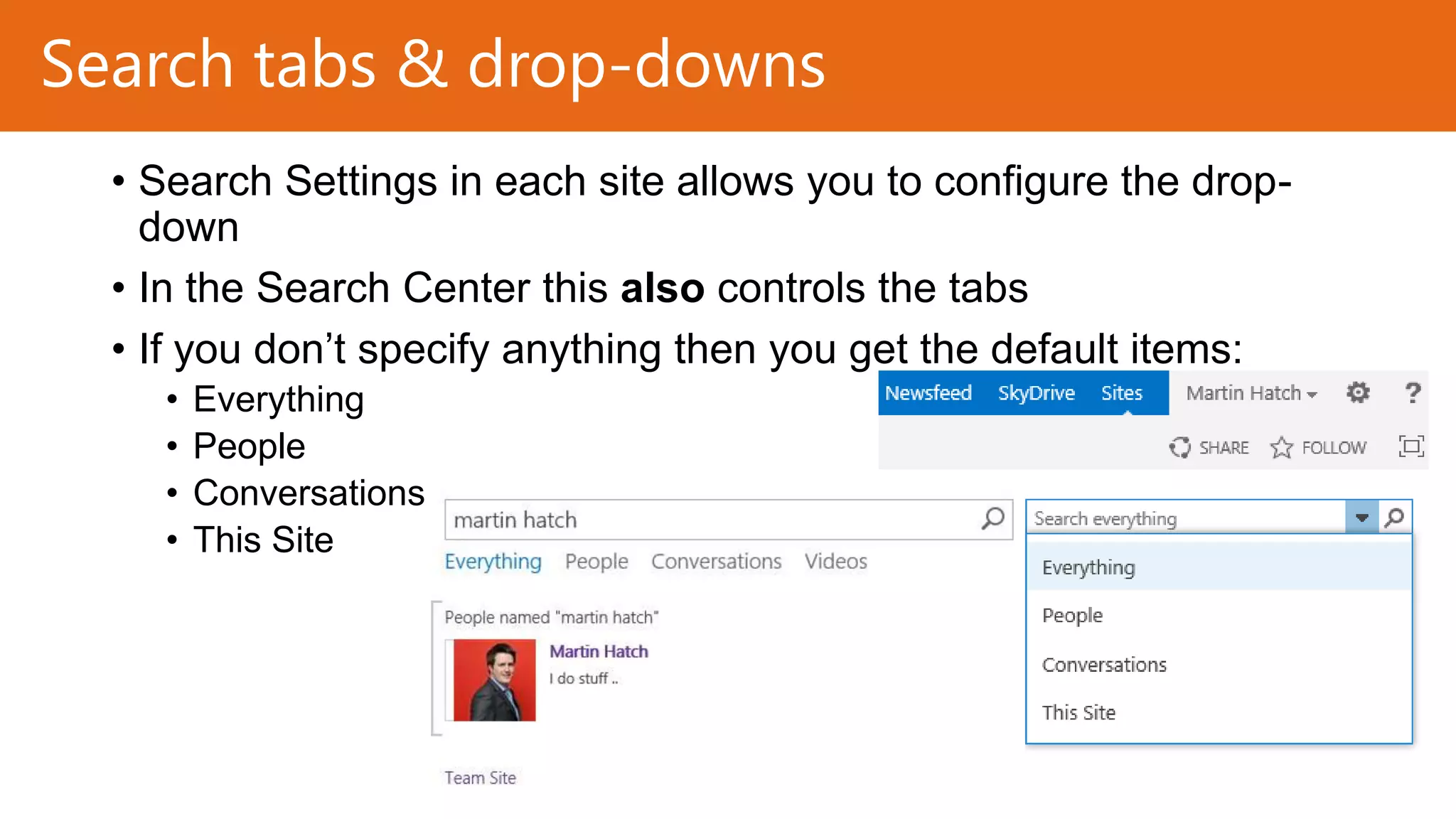 Search tabs & drop-downs
• Search Settings in each site allows you to configure the dropdown
• In the Search Center this also controls the tabs
• If you don’t specify anything then you get the default items:
•
•
•
•

Everything
People
Conversations
This Site

 