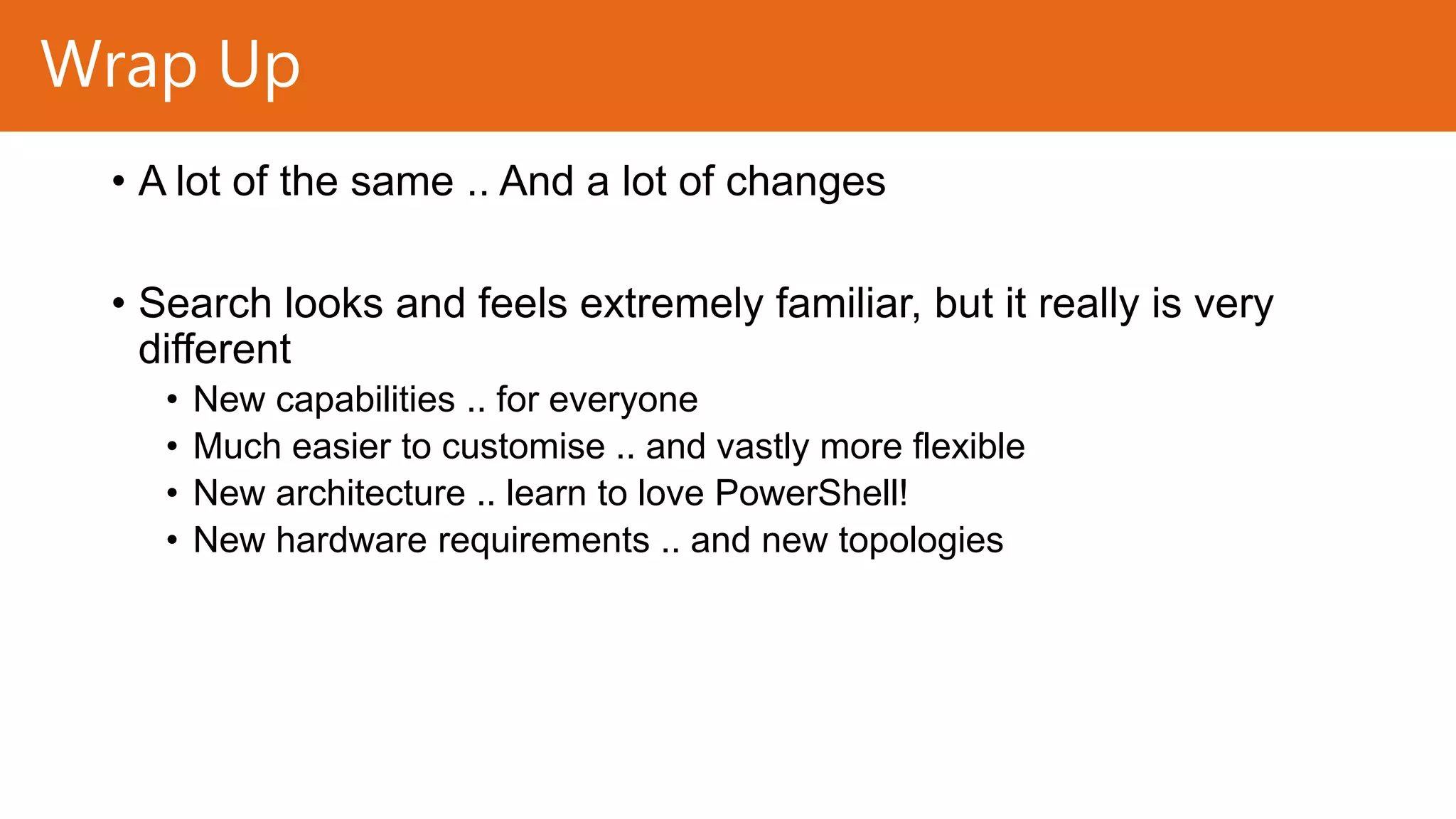 Wrap Up
• A lot of the same .. And a lot of changes
• Search looks and feels extremely familiar, but it really is very
different
•
•
•
•

New capabilities .. for everyone
Much easier to customise .. and vastly more flexible
New architecture .. learn to love PowerShell!
New hardware requirements .. and new topologies

 