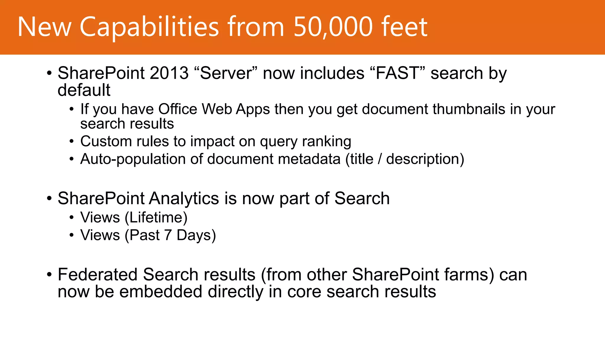 New Capabilities from 50,000 feet
• SharePoint 2013 “Server” now includes “FAST” search by
default
• If you have Office Web Apps then you get document thumbnails in your
search results
• Custom rules to impact on query ranking
• Auto-population of document metadata (title / description)

• SharePoint Analytics is now part of Search
• Views (Lifetime)
• Views (Past 7 Days)

• Federated Search results (from other SharePoint farms) can
now be embedded directly in core search results

 