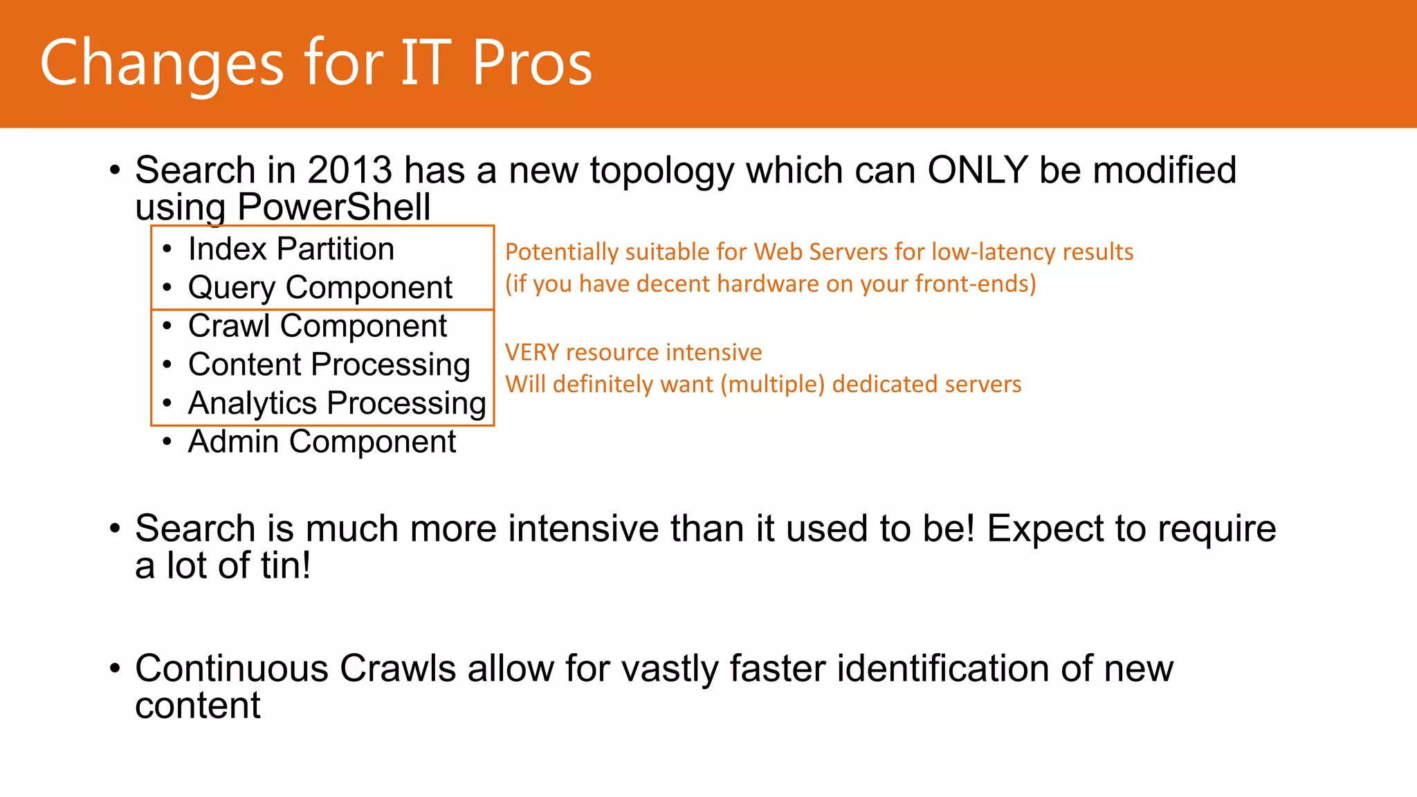 Changes for IT Pros
• Search in 2013 has a new topology which can ONLY be modified
using PowerShell
•
•
•
•
•
•

Index Partition
Query Component
Crawl Component
Content Processing
Analytics Processing
Admin Component

Potentially suitable for Web Servers for low-latency results
(if you have decent hardware on your front-ends)
VERY resource intensive
Will definitely want (multiple) dedicated servers

• Search is much more intensive than it used to be! Expect to require
a lot of tin!
• Continuous Crawls allow for vastly faster identification of new
content

 