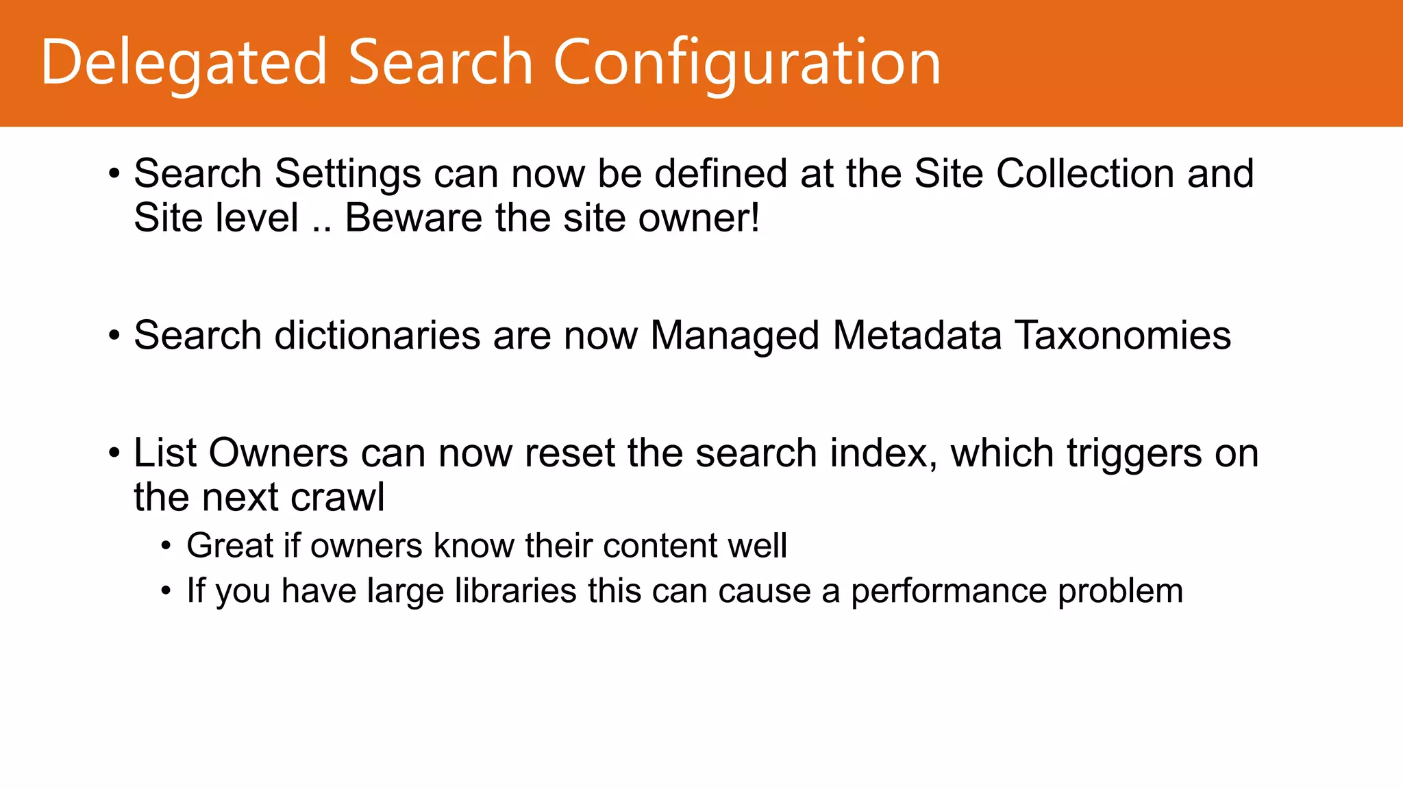 Delegated Search Configuration
• Search Settings can now be defined at the Site Collection and
Site level .. Beware the site owner!
• Search dictionaries are now Managed Metadata Taxonomies

• List Owners can now reset the search index, which triggers on
the next crawl
• Great if owners know their content well
• If you have large libraries this can cause a performance problem

 