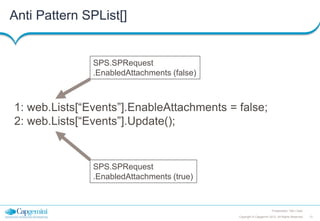Anti Pattern SPList[]

SPS.SPRequest
.EnabledAttachments (false)

1: web.Lists[“Events”].EnableAttachments = false;
2: web.Lists[“Events”].Update();

SPS.SPRequest
.EnabledAttachments (true)

Presentation Title | Date
Copyright © Capgemini 2012. All Rights Reserved

13

 