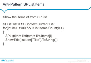 Anti-Pattern SPList.Items

Show the items of from SPList
SPList list = SPContext.Current.List;
for(int i=0;i<100 && i<list.Items.Count;i++)
{
SPListItem listItem = list.Items[i];
ShowTitle(listItem["Title"].ToString());
}

Presentation Title | Date
Copyright © Capgemini 2012. All Rights Reserved

14

 