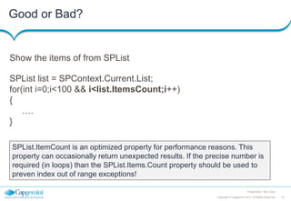 Good or Bad?

Show the items of from SPList
SPList list = SPContext.Current.List;
for(int i=0;i<100 && i<list.ItemsCount;i++)
{
….
}
SPList.ItemCount is an optimized property for performance reasons. This
property can occasionally return unexpected results. If the precise number is
required (in loops) than the SPList.Items.Count property should be used to
preven index out of range exceptions!
Presentation Title | Date
Copyright © Capgemini 2012. All Rights Reserved

15

 