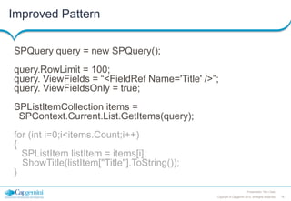 Improved Pattern
SPQuery query = new SPQuery();
query.RowLimit = 100;
query. ViewFields = “<FieldRef Name='Title' />”;
query. ViewFieldsOnly = true;
SPListItemCollection items =
SPContext.Current.List.GetItems(query);

for (int i=0;i<items.Count;i++)
{
SPListItem listItem = items[i];
ShowTitle(listItem["Title"].ToString());
}
Presentation Title | Date
Copyright © Capgemini 2012. All Rights Reserved

16

 