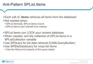 Anti-Pattern SPList.Items
Each call of .Items retrieves all items from the database!
Not needed when:
 SPList.Items[0], SPList.Items.Count
 SPList.Items can’t benefit from indices

SPList.Items can LOCK your content database
When needed, sort the collection of SPList.Items in a
SPListCollection variable
Use SPQuery for list data retrieval (CAMLQueryBuilder)
Use SPSiteDataQuery for cross list items
 Use the RowLimit property of the query object

Presentation Title | Date
Copyright © Capgemini 2012. All Rights Reserved

17

 