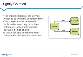 Tightly Coupled

 The implementation of the Service
needs to be available at compile time
 The classes cannot be tested in
isolation because they have direct
references to the implementation
(SPWeb, SPSite objects)
 Class A can only be created when
Service A implementation is finished

Presentation Title | Date
Copyright © Capgemini 2012. All Rights Reserved

25

 