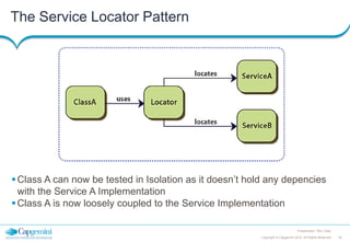 The Service Locator Pattern

 Class A can now be tested in Isolation as it doesn’t hold any depencies
with the Service A Implementation
 Class A is now loosely coupled to the Service Implementation
Presentation Title | Date
Copyright © Capgemini 2012. All Rights Reserved

26

 