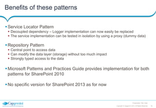Benefits of these patterns
 Service Locator Pattern
 Decoupled dependency – Logger implementation can now easily be replaced
 The service implementation can be tested in isolation by using a proxy (dummy data)

 Repository Pattern
 Central point to access data
 Can modify the data layer (storage) without too much impact
 Strongly typed access to the data

 Microsoft Patterns and Practices Guide provides implementation for both
patterns for SharePoint 2010
 No specific version for SharePoint 2013 as for now

Presentation Title | Date
Copyright © Capgemini 2012. All Rights Reserved

29

 