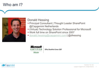 Who am I?

Donald Hessing
 Principal Consultant | Thought Leader SharePoint
@Capgemini Netherlands
 (Virtual) Technology Solution Professional for Microsoft
 Work full time on SharePoint since 2007
 donald.hessing@capgemini.com | @dhessing

Presentation Title | Date
Copyright © Capgemini 2012. All Rights Reserved

3

 