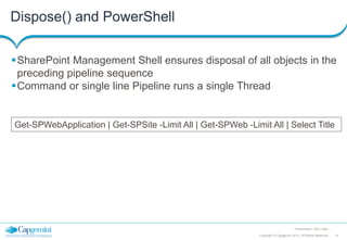 Dispose() and PowerShell
SharePoint Management Shell ensures disposal of all objects in the
preceding pipeline sequence
Command or single line Pipeline runs a single Thread

Get-SPWebApplication | Get-SPSite -Limit All | Get-SPWeb -Limit All | Select Title

Presentation Title | Date
Copyright © Capgemini 2012. All Rights Reserved

31

 