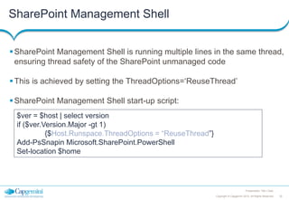 SharePoint Management Shell
 SharePoint Management Shell is running multiple lines in the same thread,
ensuring thread safety of the SharePoint unmanaged code
 This is achieved by setting the ThreadOptions=‘ReuseThread’
 SharePoint Management Shell start-up script:
$ver = $host | select version
if ($ver.Version.Major -gt 1)
{$Host.Runspace.ThreadOptions = “ReuseThread”}
Add-PsSnapin Microsoft.SharePoint.PowerShell
Set-location $home

Presentation Title | Date
Copyright © Capgemini 2012. All Rights Reserved

32

 
