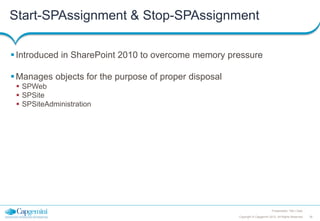 Start-SPAssignment & Stop-SPAssignment
 Introduced in SharePoint 2010 to overcome memory pressure

 Manages objects for the purpose of proper disposal
 SPWeb
 SPSite
 SPSiteAdministration

Presentation Title | Date
Copyright © Capgemini 2012. All Rights Reserved

35

 