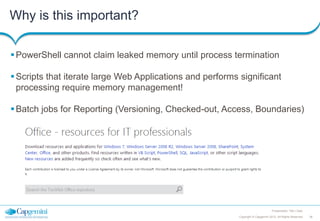 Why is this important?
 PowerShell cannot claim leaked memory until process termination

 Scripts that iterate large Web Applications and performs significant
processing require memory management!
 Batch jobs for Reporting (Versioning, Checked-out, Access, Boundaries)

Presentation Title | Date
Copyright © Capgemini 2012. All Rights Reserved

38

 