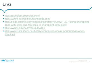 Links
 http://spohelper.codeplex.com/
 http://www.sharepointnutsandbolts.com/
 http://blogs.technet.com/b/speschka/archive/2012/12/07/using-sharepointapps-with-saml-and-fba-sites-in-sharepoint-2013.aspx
 http://www.shillier.com/default.aspx
 http://www.slideshare.net/bobbyschang/sharepoint-permissions-worstpractices

Presentation Title | Date
Copyright © Capgemini 2012. All Rights Reserved

47

 
