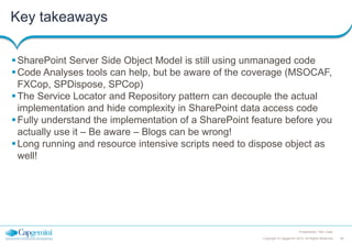 Key takeaways
 SharePoint Server Side Object Model is still using unmanaged code
 Code Analyses tools can help, but be aware of the coverage (MSOCAF,
FXCop, SPDispose, SPCop)
 The Service Locator and Repository pattern can decouple the actual
implementation and hide complexity in SharePoint data access code
 Fully understand the implementation of a SharePoint feature before you
actually use it – Be aware – Blogs can be wrong!
 Long running and resource intensive scripts need to dispose object as
well!

Presentation Title | Date
Copyright © Capgemini 2012. All Rights Reserved

48

 