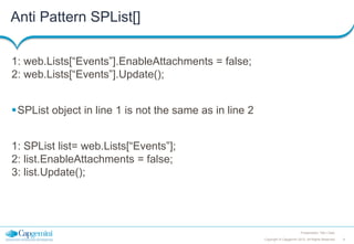Anti Pattern SPList[]
1: web.Lists[“Events”].EnableAttachments = false;
2: web.Lists[“Events”].Update();
SPList object in line 1 is not the same as in line 2
1: SPList list= web.Lists[“Events”];
2: list.EnableAttachments = false;
3: list.Update();

Presentation Title | Date
Copyright © Capgemini 2012. All Rights Reserved

9

 