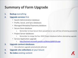 Summary of Farm Upgrade
•
•
•
•

Search Administration database
Profile, Social, and Sync databases
Managed Metadata/Taxonomy database
Secure Store database
i.

Remember to have Secure Store passphrase or you will lose all existing passwords

• Project Server databases
i.

Remember to merge the four 2010 Project databases before attempting upgrade

• Service Application upgrade
i.

http://technet.microsoft.com/en-us/library/jj839719.aspx

• Site collection upgrade automatically deferred

 