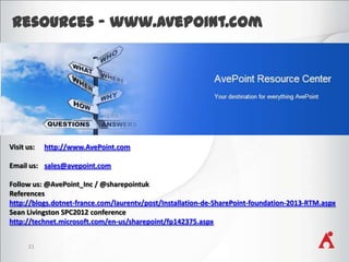 Resources - www.AvePoint.com

Visit us:

http://www.AvePoint.com

Email us: sales@avepoint.com
Follow us: @AvePoint_Inc / @sharepointuk
References
http://blogs.dotnet-france.com/laurentv/post/Installation-de-SharePoint-foundation-2013-RTM.aspx
Sean Livingston SPC2012 conference
http://technet.microsoft.com/en-us/sharepoint/fp142375.aspx
21

 