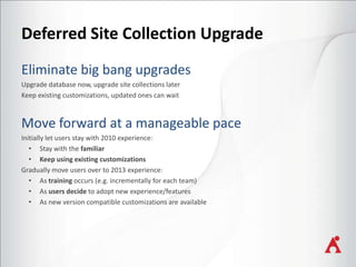 Deferred Site Collection Upgrade
Upgrade database now, upgrade site collections later
Keep existing customizations, updated ones can wait

Initially let users stay with 2010 experience:
• Stay with the familiar
• Keep using existing customizations
Gradually move users over to 2013 experience:
• As training occurs (e.g. incrementally for each team)
• As users decide to adopt new experience/features
• As new version compatible customizations are available

 