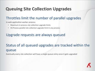 Queuing Site Collection Upgrades
In web application worker process:
• Maximum in process site collection upgrade limits
• IIS Process parallel site collection upgrade limit In any process:

Eventually every site collection will have a single queue entry once it gets upgraded

 