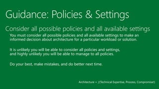 Guidance: Policies & Settings 
Consider all possible policies and all available settings 
You must consider all possible policies and all available settings to make an informed decision about architecture for a particular workload or solution. 
It is unlikely you will be able to consider all policies and settings, and highly unlikely you will be able to manage to all policies. 
Do your best, make mistakes, and do better next time. 
Architecture = (Technical Expertise, Process, Compromise!)  
