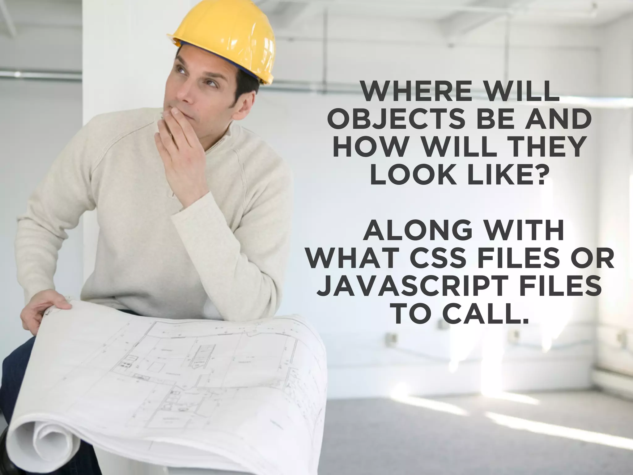 WHERE WILL 
OBJECTS BE AND 
HOW WILL THEY 
LOOK LIKE? 
ALONG WITH 
WHAT CSS FILES OR 
JAVASCRIPT FILES 
TO CALL. 
 