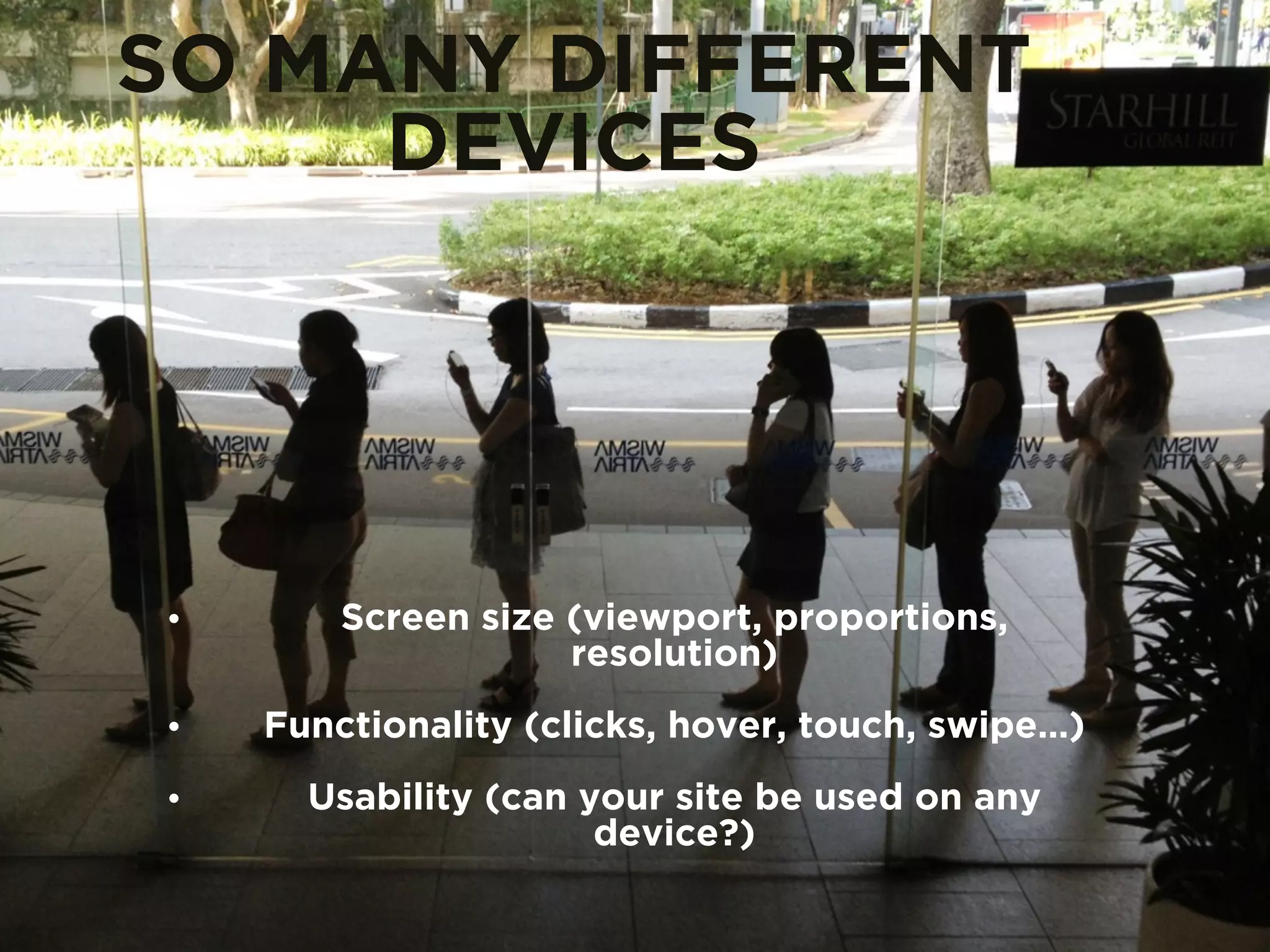 SO MANY DIFFERENT 
DEVICES 
• Screen size (viewport, proportions, 
resolution) 
• Functionality (clicks, hover, touch, swipe…) 
• Usability (can your site be used on any 
device?) 
 