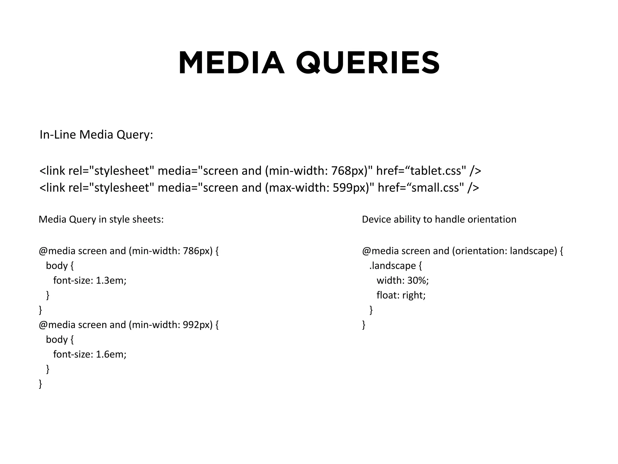 MEDIA QUERIES 
In-­‐Line Media Query: 
<link rel="stylesheet" media="screen and (min-­‐width: 768px)" href=“tablet.css" /> 
<link rel="stylesheet" media="screen and (max-­‐width: 599px)" href=“small.css" /> 
Media Query in style sheets: 
@media screen and (min-­‐width: 786px) { 
body { 
font-­‐size: 1.3em; 
} 
} 
@media screen and (min-­‐width: 992px) { 
body { 
font-­‐size: 1.6em; 
} 
} 
Device ability to handle orientation 
@media screen and (orientation: landscape) { 
.landscape { 
width: 30%; 
float: right; 
} 
} 
 