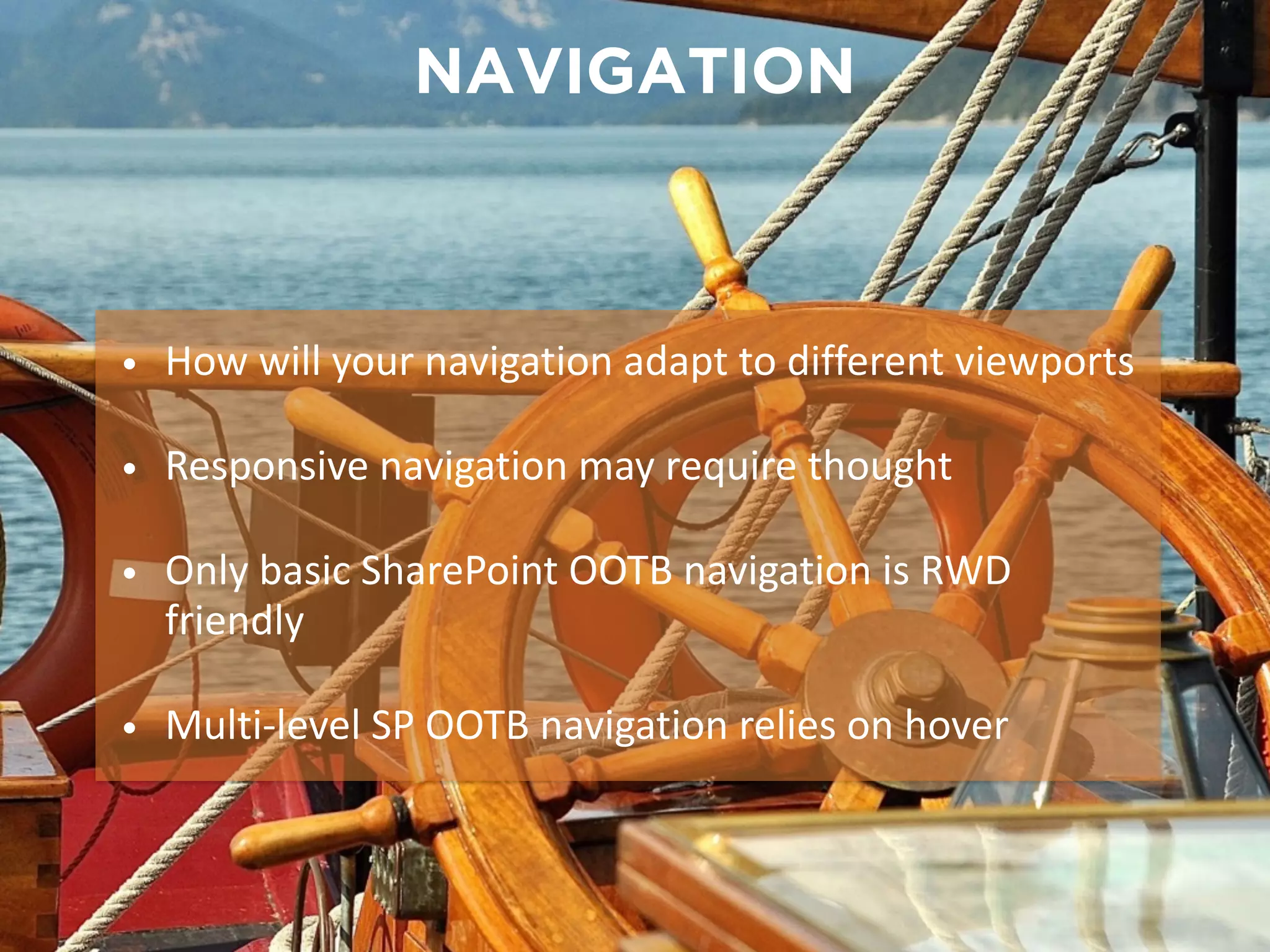 NAVIGATION 
• How will your navigation adapt to different viewports 
• Responsive navigation may require thought 
• Only basic SharePoint OOTB navigation is RWD 
friendly 
• Multi-­‐level SP OOTB navigation relies on hover 
 