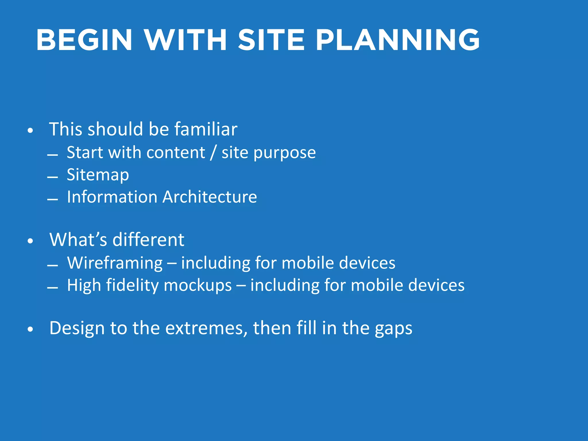 BEGIN WITH SITE PLANNING 
• This should be familiar 
– Start with content / site purpose 
– Sitemap 
– Information Architecture 
• What’s different 
– Wireframing – including for mobile devices 
– High fidelity mockups – including for mobile devices 
• Design to the extremes, then fill in the gaps 
 