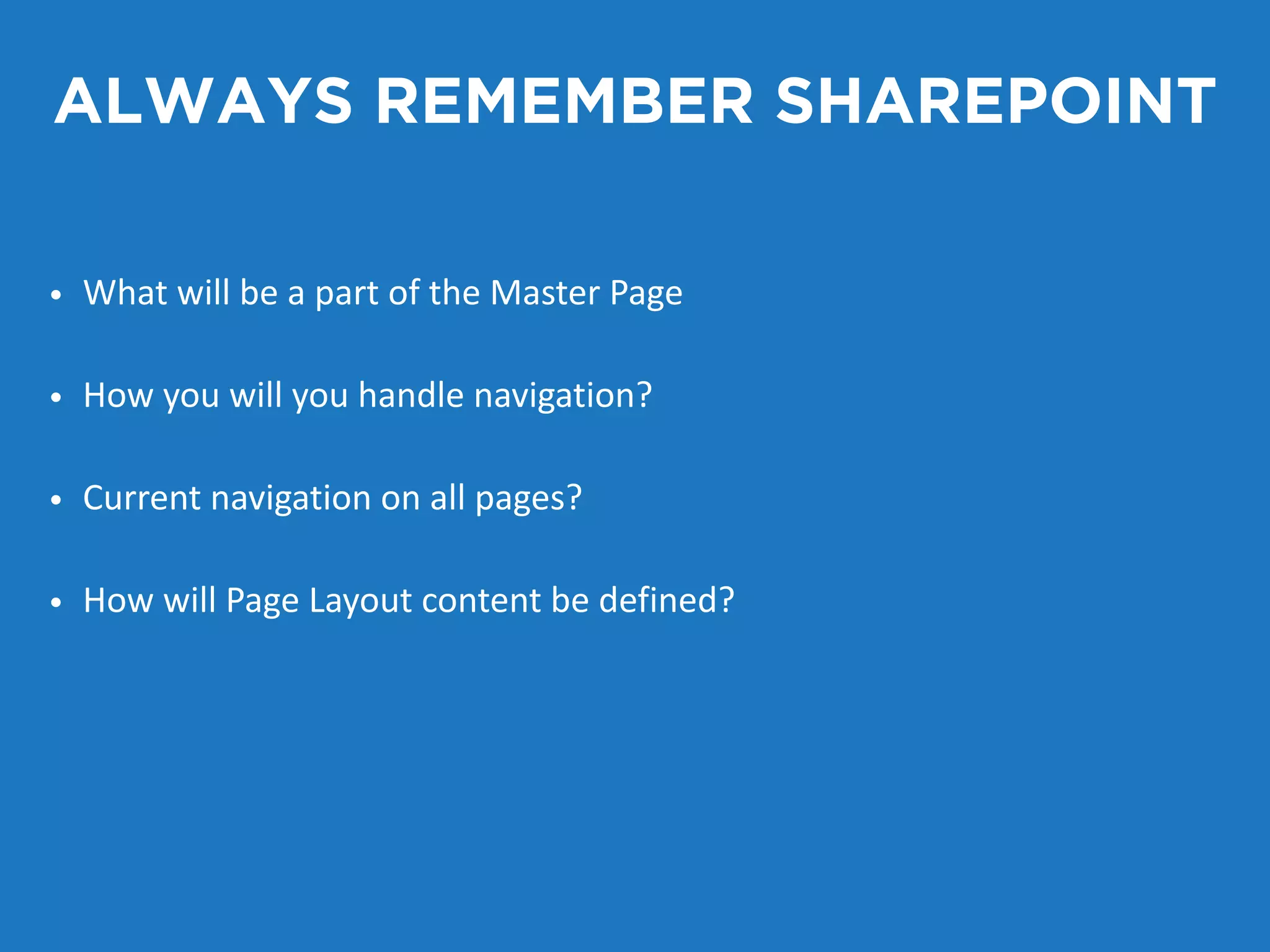 ALWAYS REMEMBER SHAREPOINT 
• What will be a part of the Master Page 
• How you will you handle navigation? 
• Current navigation on all pages? 
• How will Page Layout content be defined? 
 
